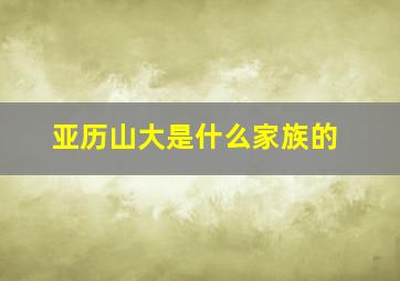 亚历山大是什么家族的