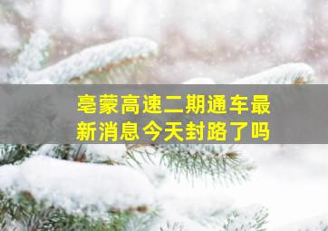 亳蒙高速二期通车最新消息今天封路了吗