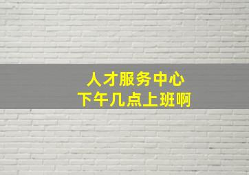 人才服务中心下午几点上班啊