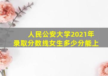 人民公安大学2021年录取分数线女生多少分能上