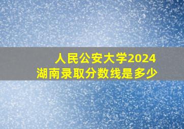 人民公安大学2024湖南录取分数线是多少