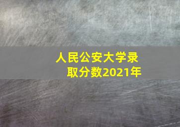 人民公安大学录取分数2021年