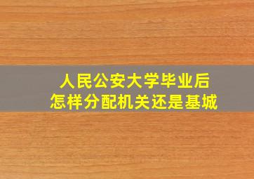 人民公安大学毕业后怎样分配机关还是基城