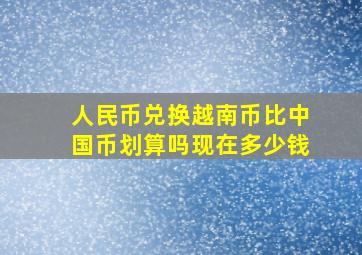 人民币兑换越南币比中国币划算吗现在多少钱