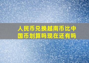 人民币兑换越南币比中国币划算吗现在还有吗