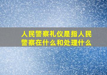 人民警察礼仪是指人民警察在什么和处理什么