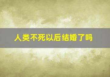 人类不死以后结婚了吗