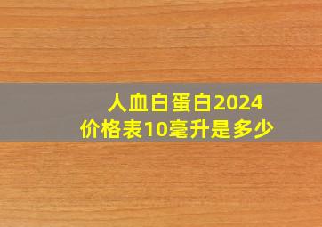 人血白蛋白2024价格表10毫升是多少