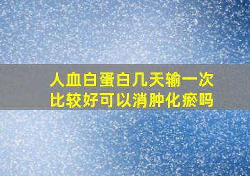 人血白蛋白几天输一次比较好可以消肿化瘀吗