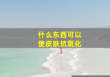 什么东西可以使皮肤抗氧化