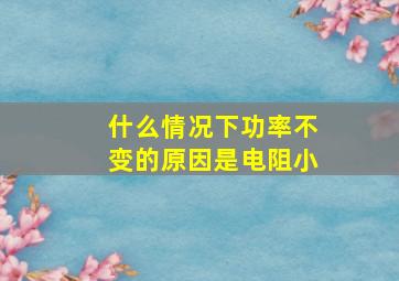 什么情况下功率不变的原因是电阻小