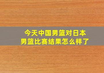 今天中国男篮对日本男篮比赛结果怎么样了