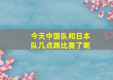 今天中国队和日本队几点踢比赛了呢