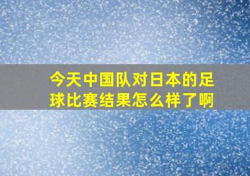 今天中国队对日本的足球比赛结果怎么样了啊