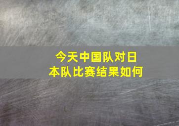 今天中国队对日本队比赛结果如何