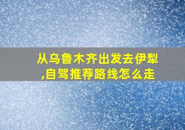 从乌鲁木齐出发去伊犁,自驾推荐路线怎么走