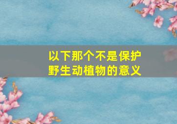 以下那个不是保护野生动植物的意义