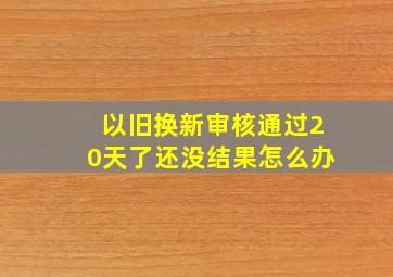 以旧换新审核通过20天了还没结果怎么办