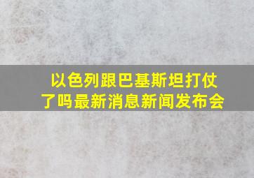 以色列跟巴基斯坦打仗了吗最新消息新闻发布会