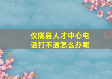 仪陇县人才中心电话打不通怎么办呢