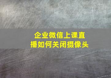 企业微信上课直播如何关闭摄像头