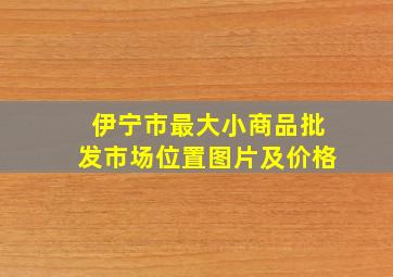 伊宁市最大小商品批发市场位置图片及价格