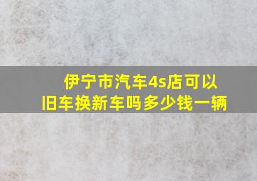 伊宁市汽车4s店可以旧车换新车吗多少钱一辆