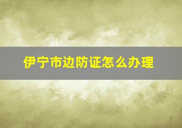 伊宁市边防证怎么办理