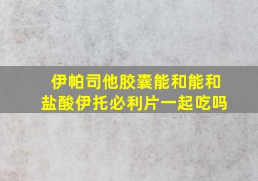 伊帕司他胶囊能和能和盐酸伊托必利片一起吃吗