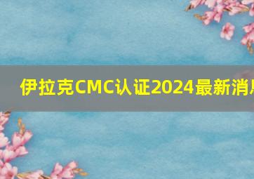 伊拉克CMC认证2024最新消息