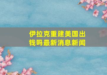 伊拉克重建美国出钱吗最新消息新闻