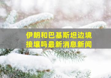 伊朗和巴基斯坦边境接壤吗最新消息新闻