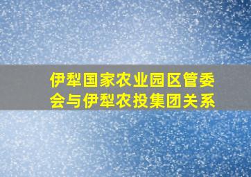 伊犁国家农业园区管委会与伊犁农投集团关系