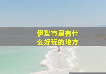 伊犁市里有什么好玩的地方