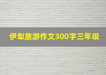 伊犁旅游作文300字三年级