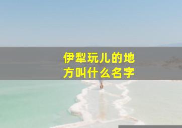 伊犁玩儿的地方叫什么名字