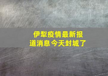 伊犁疫情最新报道消息今天封城了