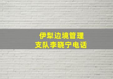 伊犁边境管理支队李晓宁电话