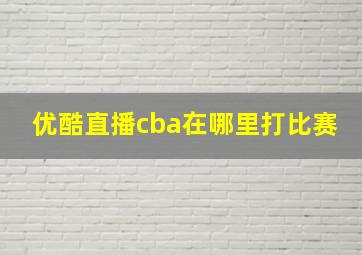 优酷直播cba在哪里打比赛