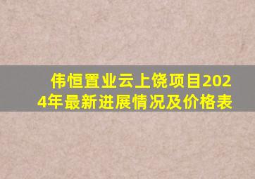 伟恒置业云上饶项目2024年最新进展情况及价格表