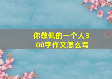 你敬佩的一个人300字作文怎么写