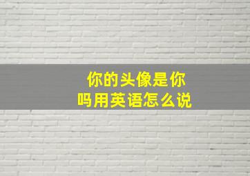 你的头像是你吗用英语怎么说