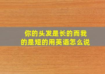 你的头发是长的而我的是短的用英语怎么说