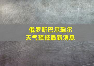 俄罗斯巴尔瑙尔天气预报最新消息