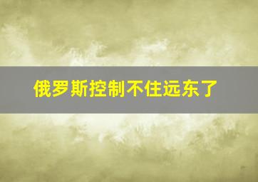 俄罗斯控制不住远东了