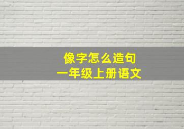 像字怎么造句一年级上册语文