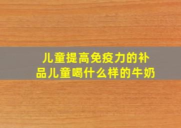 儿童提高免疫力的补品儿童喝什么样的牛奶