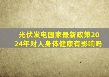 光伏发电国家最新政策2024年对人身体健康有影响吗