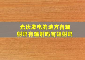 光伏发电的地方有辐射吗有辐射吗有辐射吗