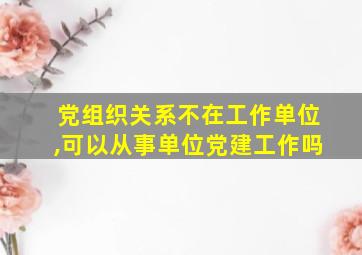 党组织关系不在工作单位,可以从事单位党建工作吗